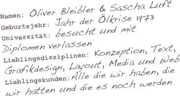 Namen: Oliver Bleibler & Sascha Luft
Geburtsjahr: Jahr der Ölkrise 1973
Universität: besucht und mit Diplomen verlassen
Lieblingsdisziplinen: Konzeption, Text, Grafikdesign, Layout, Media und Web
Lieblingskunden:Alle die wir haben, die wir hatten und die es noch werden