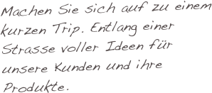 Machen Sie sich auf zu einem kurzen Trip. Entlang einer Strasse voller Ideen für unsere Kunden und ihre Produkte.